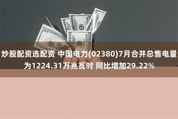   炒股配资选配资 中国电力(02380)7月合并总售电量为1224.31万兆瓦时 同比增加29.22%