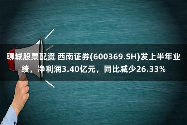 聊城股票配资 西南证券(600369.SH)发上半年业绩，净利润3.40亿元，同比减少26.33%