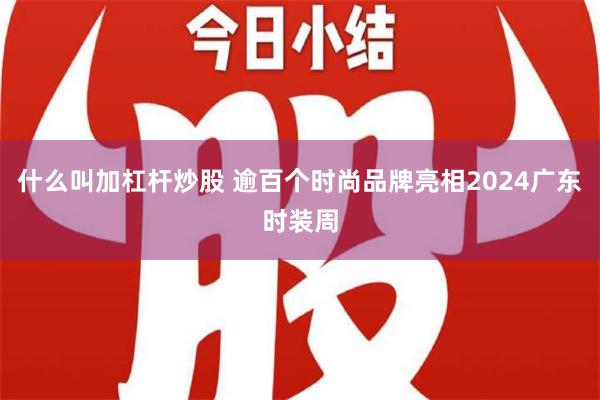 什么叫加杠杆炒股 逾百个时尚品牌亮相2024广东时装周