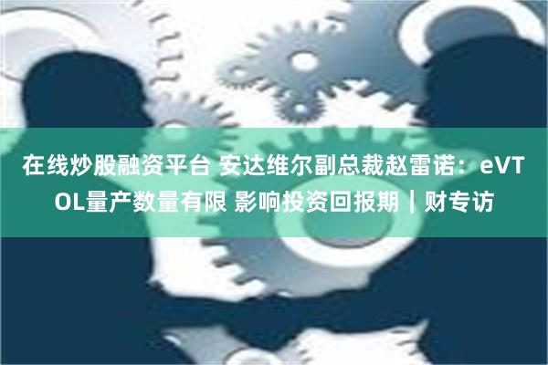 在线炒股融资平台 安达维尔副总裁赵雷诺：eVTOL量产数量有限 影响投资回报期｜财专访