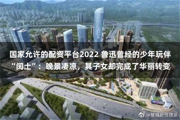 国家允许的配资平台2022 鲁迅曾经的少年玩伴“闰土”：晚景凄凉，其子女却完成了华丽转变