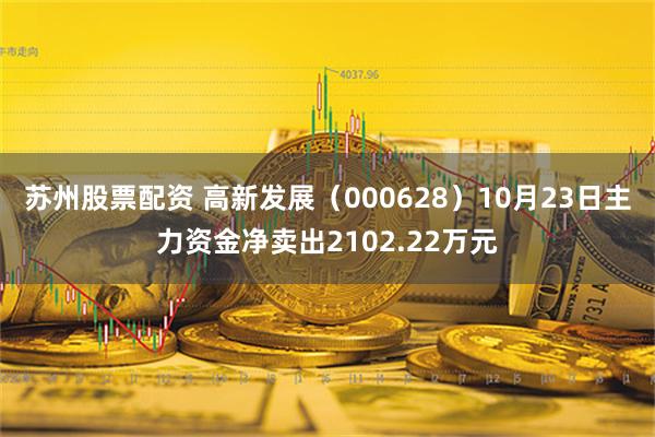 苏州股票配资 高新发展（000628）10月23日主力资金净卖出2102.22万元