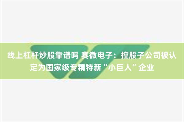 线上杠杆炒股靠谱吗 赛微电子：控股子公司被认定为国家级专精特新“小巨人”企业