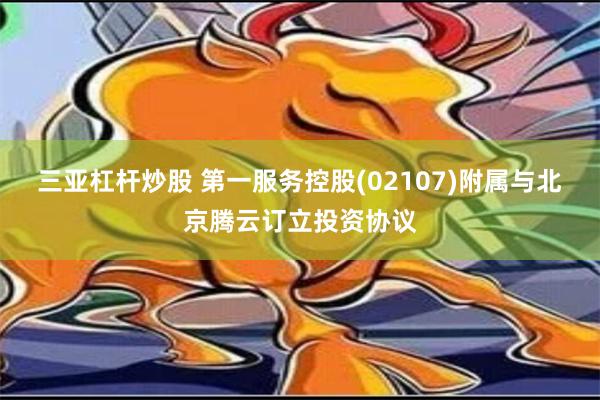 三亚杠杆炒股 第一服务控股(02107)附属与北京腾云订立投资协议