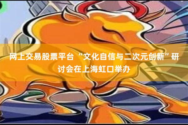 网上交易股票平台 “文化自信与二次元创新”研讨会在上海虹口举办