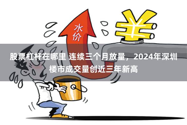 股票杠杆在哪里 连续三个月放量，2024年深圳楼市成交量创近三年新高