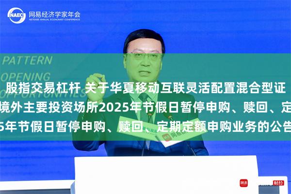 股指交易杠杆 关于华夏移动互联灵活配置混合型证券投资基金(QDII)在境外主要投资场所2025年节假日暂停申购、赎回、定期定额申购业务的公告