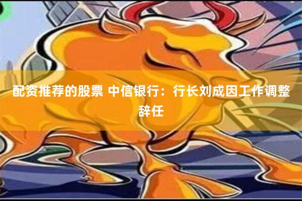 配资推荐的股票 中信银行：行长刘成因工作调整辞任